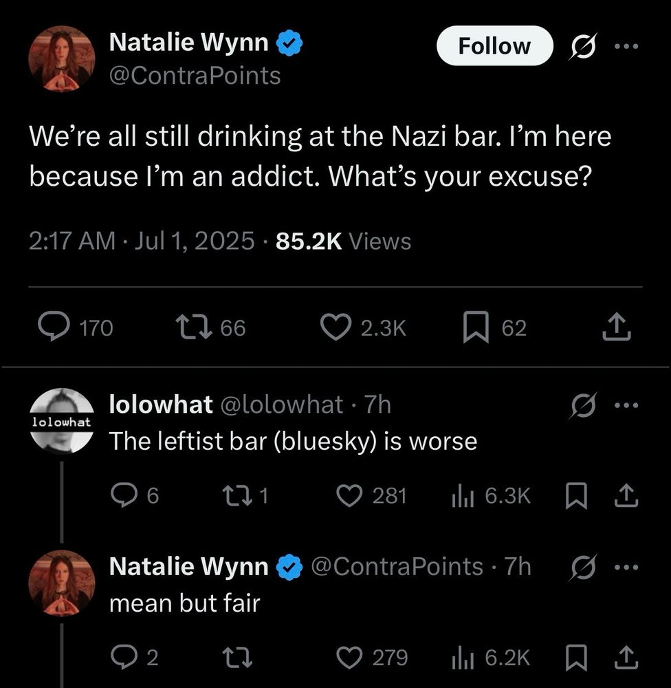 Screenshot of an exchange on X
@ContraPoints - "We're all still drinking at the Nazi Bar. I'm here because I'm an addict. What's your excuse?"

@lolowhat replying to @ContraPoints - "The leftist bar (BlueSky) is worse"

@ContraPoints replying to @lolowhat - "mean but fair"
