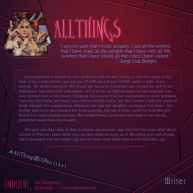 Spotlight graphic of AllThings, Writer Contributor for Undoing.
AllThings's bio: "“I am not sure that I exist, actually. I am all the writers that I have read, all the people that I have met, all the women that I have loved; all the cities I have visited.”
― Jorge Luis Borges".
Find AllThings on social media as:
AO3: AllThingsWillPass.
You can find Undoing: The Daughters of Arcane Zine on social media as @arcanewomenzine.
Photo ID: Aziza hummed to herself as they walked to the kitchen, trying to time her steps to the beat of her composition - pat-pat-pat-STAMP pat-pat-pat-STAMP, under a light, lively melody. No doubt tomorrow Mel would get Aziza for breakfast only to find her still in her nightgown, hair and teeth unbrushed, sitting at her upright plinking out the song she was now turning over in her mouth. Dragging Aziza away from her instruments to more mundane concerns like baths and meals was a never-ending battle, but Mel couldn’t fight the sense of pride beneath the exasperation whenever she saw her daughter working at her music. Her mother had never discouraged her from painting, but she’d never cared for how Mel preferred it to more martial pursuits. Mel blinked hard, swallowed the lump in her throat, pulled her mind from the thought. 
The past only has value in that it informs our present, Jago had told her soon after she’d arrived in Piltover. Learn what you can then think no more on it. Brooding over old wrongs like a drunkard over his empty cup will no more undo them than it will refill that cup.