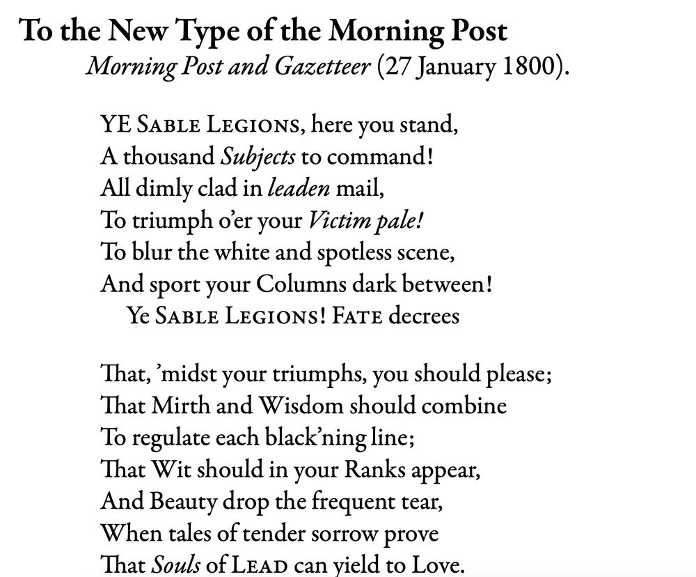 To the New Type of the Morning Post (27 January 1800)
Ye Sable Legions, here you stand/ A thousand Subjects to command!/ All dimly clad in leaden mail,/ To triumph o'er your Victim pale!/To blur the white and spotless scene,/ And sport your Columns dark between! Ye Sable Legions! Fate decrees// That, 'midst your triumphs, you should please;/ That Mirth and Wisdom should combine/ To regulate each blacking line;/That Wit should in your Ranks appear, And Beauty drop the frequent tear,/When tales of tnender sorrow prove/ That Souls of Lead can yield to Love."