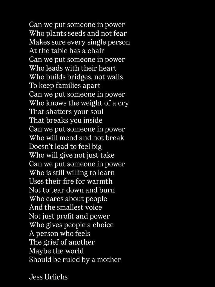 Can we put someone in power 
Who plants seeds and not fear 
Makes sure every single person
At the table has a chair
Can we put someone in power
Who leads with their heart 
Who builds bridges, not walls 
To keep families apart
Can we put someone in power
Who knows the weight of a cry 
That shatters your soul 
That breaks you inside
Can we put someone in power 
Who will mend and not break
Doesn't lead to feel big
Who will give not just take
Can we put someone in power
Who is still willing to learn 
Uses their fire for warmth 
Not to tear down and burn
Who cares about people 
And the smallest voice
Not just profit and power
Who gives people a choice
A person who feels 
The grief of another
Maybe the world
Should be ruled by a mother

Jess Urlichs