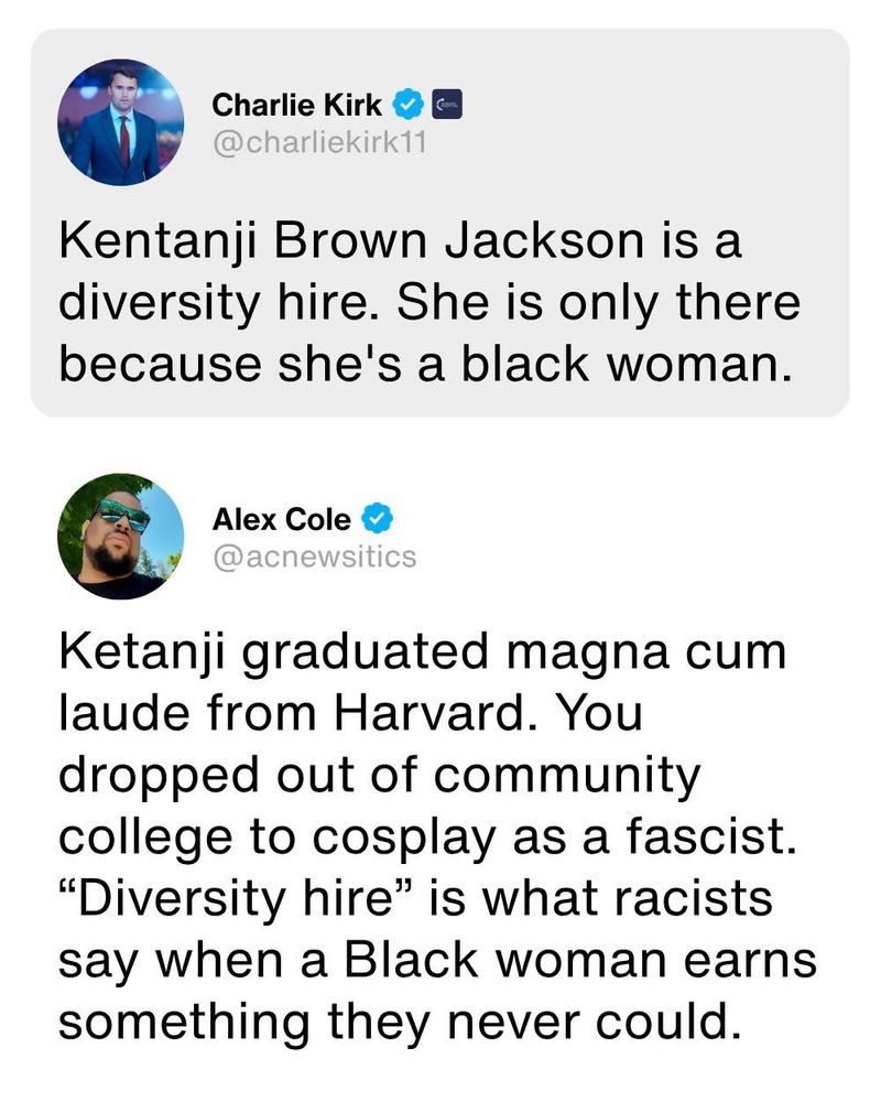 Tweet from Charlie Kirk @charliekirk11:

Kentanji Brown Jackson is a diversity hire. She is only there because she's a black woman.

Response tweet from Alex Cole @acnewsitics:

Ketanji graduated magna cum laude from Harvard. You dropped out of community college to cosplay as a fascist.
"Diversity hire" is what racists say when a Black woman earns something they never could.