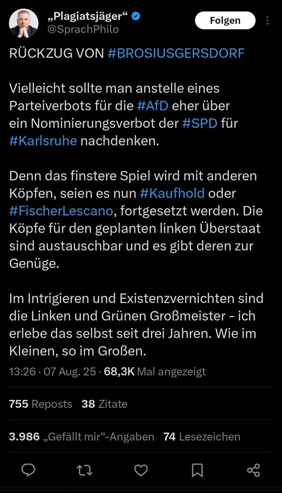 Plagiatsjäger schreibt auf Musknet:

RÜCKZUG VON #BROSIUSGERSDORF

Vielleicht sollte man anstelle eines Parteiverbots für die #AfD eher über ein Nominierungsverbot der #SPD für #Karlsruhe nachdenken.

Denn das finstere Spiel wird mit anderen Köpfen, seien es nun #Kaufhold oder #FischerLescano, fortgesetzt werden. Die Köpfe für den geplanten linken Überstaat sind austauschbar und es gibt deren zur Genüge.

Im Intrigieren und Existenzvernichten sind die Linken und Grünen Großmeister - ich erlebe das selbst seit drei Jahren. Wie im Kleinen, so im Großen.