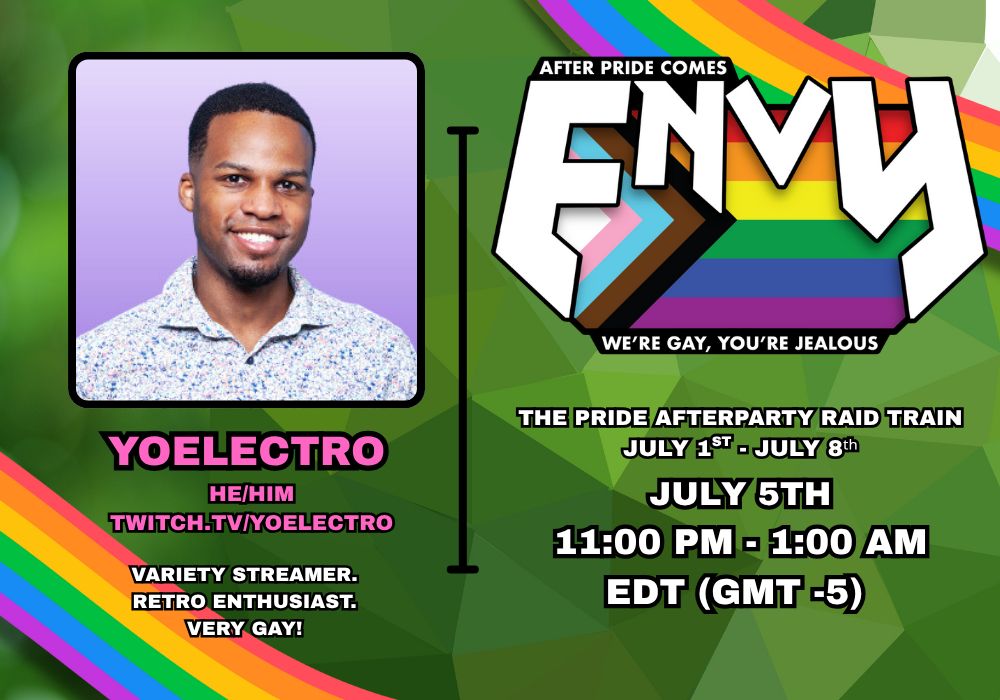 After Pride Comes Envy.
We're Gay. You're Jealous.

The Pride Afterparty Raid Train
July 5th, 11:00 PM - 1:00 AM EDT (GMT -5)

YoElectro (he/him)
Variety Streamer. Retro Enthusiast. Very Gay!