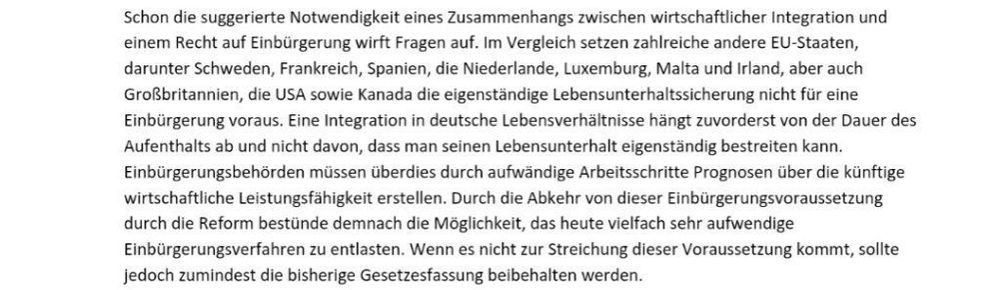 Aus ausführlicher Stellungnahme von pro Asyl zu Neuregelung des Staatsangehörigkeitsrecht
"Schon die suggerierte Notwendigkeit eines Zusammenhangs zwischen wirtschaftlicher Integration und einem Recht auf Einbürgerung wirft Fragen auf. Im Vergleich zu zahlreichen anderen EU Staaten darunter Schweden, Frankreich, Spanien, Niederlande, Luxemburg, Malta und Irland, aber auch UK, die USA sowie Kanada die eigenständige Lebensunterhaltssicherung nicht für eine Einbürgerung voraus. Eine Integration in deutsche Lebensverhältnisse hängst zu ordert von der Dauer des Aufenthalts ab und nicht davon, dass man seinen Lebensunterhalt eigenständig bestreiten kann"