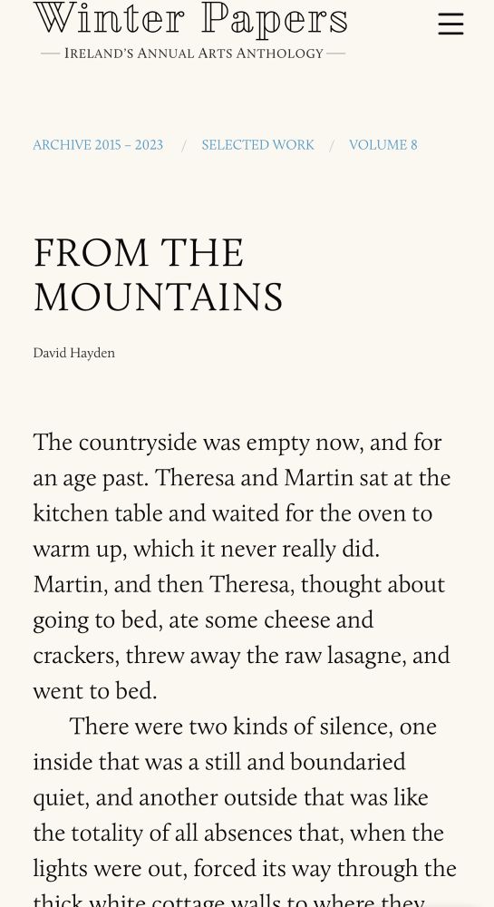 Winter Papers
- IRELAND'S ANNUAL ARTS ANTHOLOGY —
ARCHIVE 2015 - 2023
SELECTED WORK
/ VOLUME 8
FROM THE MOUNTAINS
David Hayden
The countryside was empty now, and for an age past. Theresa and Martin sat at the kitchen table and waited for the oven to warm up, which it never really did.
Martin, and then Theresa, thought about going to bed, ate some cheese and crackers, threw away the raw lasagne, and went to bed.
There were two kinds of silence, one
inside that was a still and boundaried quiet, and another outside that was like the totality of all absences that, when the lights were out, forced its way through the
bittood t there that