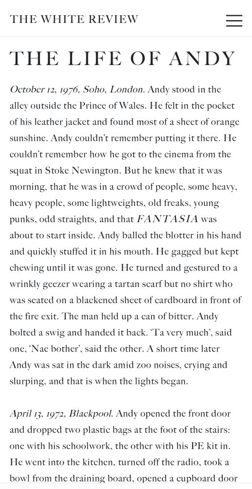 THE WHITE REVIEW
THE LIFE OF ANDY
October 12, 1976, Soho, London. Andy stood in the alley outside the Prince of Wales. He felt in the pocket of his leather jacket and found most of a sheet of orange sunshine. Andy couldn't remember putting it there. He couldn't remember how he got to the cinema from the squat in Stoke Newington. But he knew that it was morning, that he was in a crowd of people, some heavy, heavy people, some lightweights, old freaks, young punks, odd straights, and that FANTASIA was about to start inside. Andy balled the blotter in his hand and quickly stuffed it in his mouth. He gagged but kept chewing until it was gone. He turned and gestured to a wrinkly geezer wearing a tartan scarf but no shirt who was seated on a blackened sheet of cardboard in front of
the fire exit. The man held up a can of bitter. Andy bolted a swig and handed it back. "Ta very much', said one, 'Nae bother', said the other. A short time later Andy was sat in the dark amid zoo noises, crying and slurping, and that is when the lights began.
April 13, 1972, Blackpool. Andy opened the front door and dropped two plastic bags at the foot of the stairs: one with his schoolwork, the other with his PE kit in.
He went into the kitchen, turned off the radio, took a bowl from the draining board, opened a cupboard door