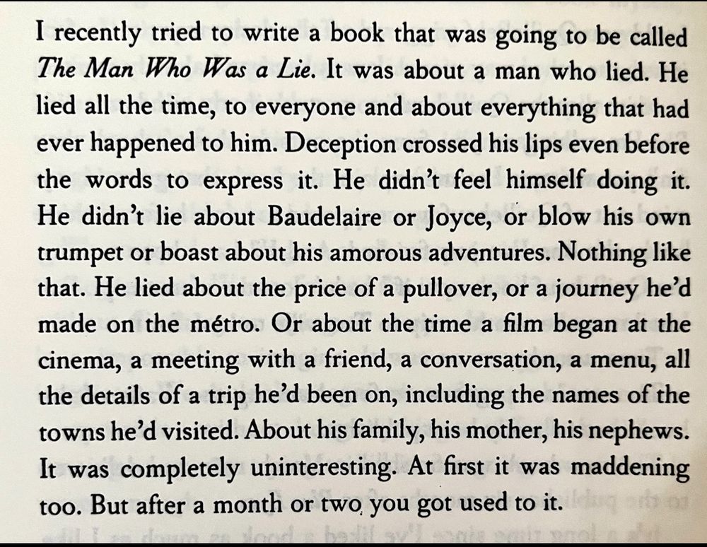 I recently tried to write a book that was going to be called The Man Who Was a Lie. It was about a man who lied. He lied all the time, to everyone and about everything that had ever happened to him. Deception crossed his lips even before the words to express it. He didn't feel himself doing it.
He didn't lie about Baudelaire or Joyce, or blow his own trumpet or boast about his amorous adventures. Nothing like that. He lied about the price of a pullover, or a journey he'd made on the métro. Or about the time a film began at the cinema, a meeting with a friend, a conversation, a menu, all the details of a trip he'd been on, including the names of the towns he'd visited. About his family, his mother, his nephews.
It was completely uninteresting. At first it was maddening too. But after a month or two, you got used to it.