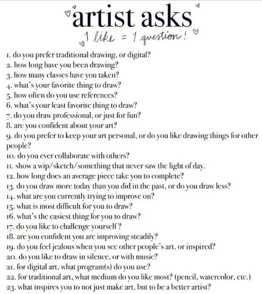 artist asks
1 like = 1 question! 
1. do you prefer traditional drawing, or digital?
2. how long have you been drawing?
3. how many classes have you taken?
4. what's your favorite thing to draw?
5. how often do you use references?
6. what's your least favorite thing to draw?
7. do you draw professional, or just for fun?
8. are you confident about your art?
9. do you prefer to keep your art personal, or do you like drawing things for other people?
10. do you ever collaborate with others?
It. show a wip/ sketch/something that never saw the light of day.
12. how long does an average piece take you to complete?
I3. do you draw more today than you did in the past, or do you draw less?
14. what are you currently trying to improve on?
15. what is most difficult for you to draw?
16. what's the easiest thing for you to draw?
17. do you like to challenge yourself?
18. are you confident you are improving steadily?
19. do you feel jealous when you see other people's art, or inspired?
20. do you like to draw in silence, or with music?
21. for digital art, what program(s) do you use?
22. for traditional art, what medium do you like most? (pencil, watercolor, etc.)
23. what inspires you to not just make art, but to be a better artist?