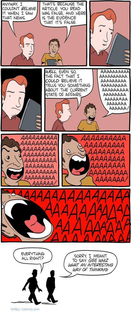 Part of an SMBC comic where 2 people are talking.  Person 1: "Anyway, I couldn't believe it when I saw that news." 
Person 2: "That's because the article you read was false and here is the evidence that it is false." 
Person 1: *looking confused*"Well, even so, the fact that I could believe it tells you something about the current state of affairs."
Person 2: *begins screaming progressively louder and louder in frustration over the sheer stupidity of that reply*
Person 1: "Everything alright?"
Person 2: "Sorry I meant to say Gee Whiz what an interesting way of thinking."
