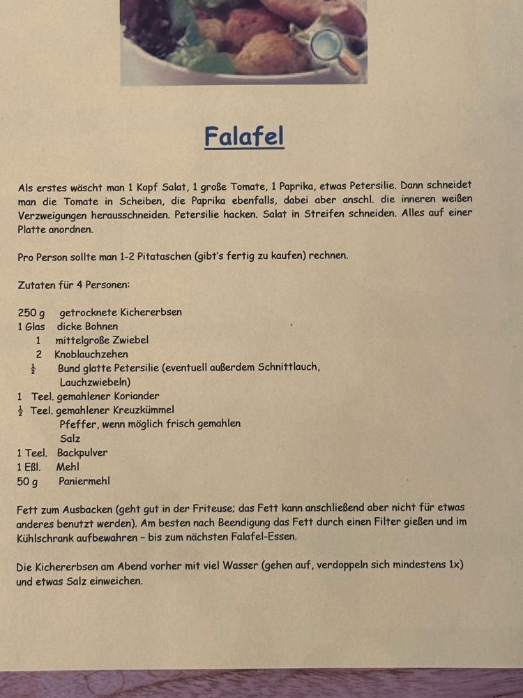 Falafel

250 g getrocknete Kichererbsen
1 Glas
dicke Bohnen
1
mittelgroße Zwiebel
2
Knoblauchzehen

Lauchzwiebeln)

1 Teel. gemahlener Koriander

4 Teel. gemahlener Kreuzkümmel
Pfeffer, wenn möglich frisch gemahlen
Salz

1 Teel. Backpulver
1 Eßl. Mehl

50 g
Paniermehl
Als erstes wäscht man 1 Kopf Salat, 1 große Tomate, 1 Paprika, etwas Petersilie. Dann schneidet man die Tomate in Scheiben, die Paprika ebenfalls, dabei aber anschl. die inneren weißen Verzweigungen herausschneiden. Petersilie hacken. Salat in Streifen schneiden. Alles auf einer
Platte anordnen.
Pro Person sollte man 1-2 Pitataschen (gibt's fertig zu kaufen) rechnen.
Zutaten für 4 Personen:
Bund glatte Petersilie (eventuell außerdem Schnittlauch,
Fett zum Ausbacken (geht gut in der Friteuse; das Fett kann anschließend aber nicht für etwas anderes benutzt werden). Am besten nach Beendigung das Fett durch einen Filter gießen und im Kühlschrank aufbewahren - bis zum nächsten Falafel-Essen.
Die Kichererbsen am Abend vorher mit viel Wasser (gehen auf, verdoppeln sich mindestens 1x) und etwas Salz einweichen.