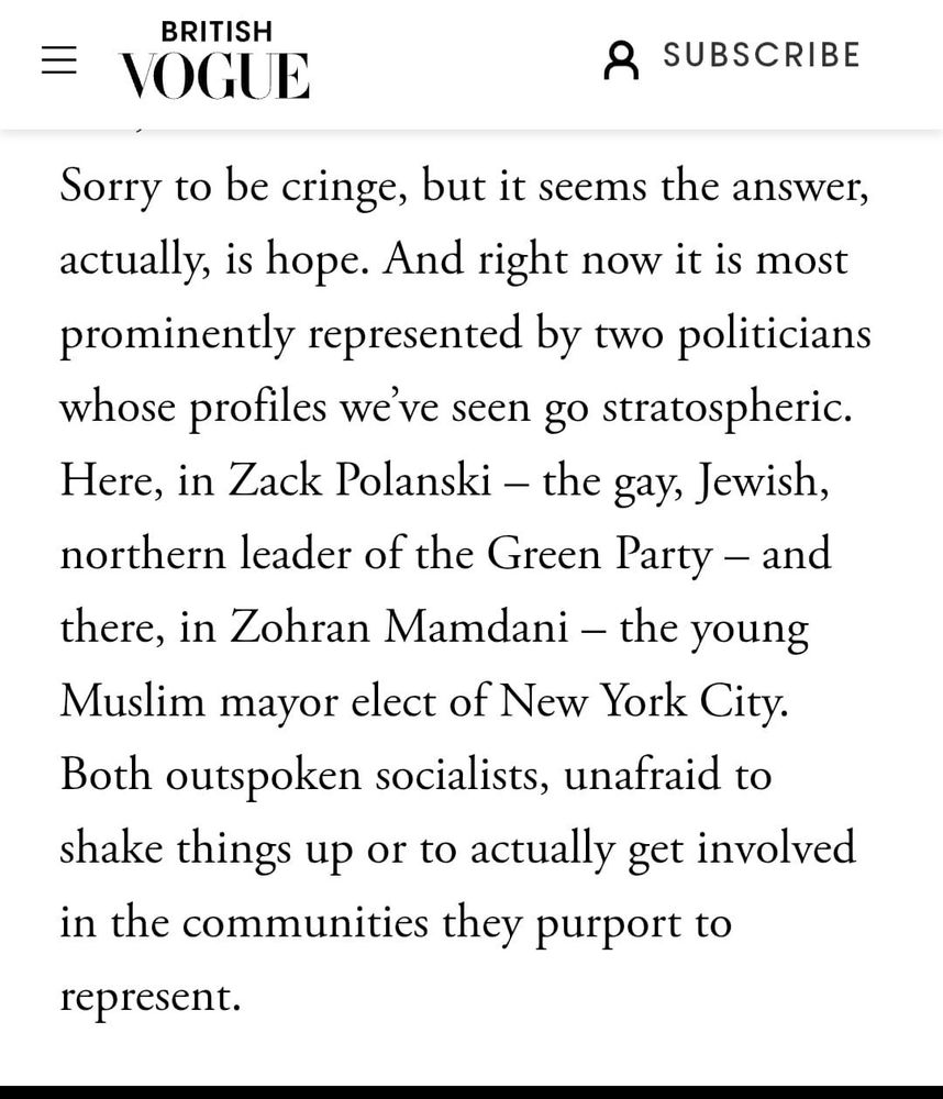Sorry to be cringe, but it seems the answer, actually, is hope. And right now it is most prominently represented by two politicians whose profiles we've seen go stratospheric. Here, in Zack Polanski - the gay, Jewish, northern leader of the Green Party - and there, in Zohran Mamdani - the young Muslim mayor elect of New York City. Both outspoken socialists, unafraid to shake things up or to actually get involved in the communities they purport to represent.