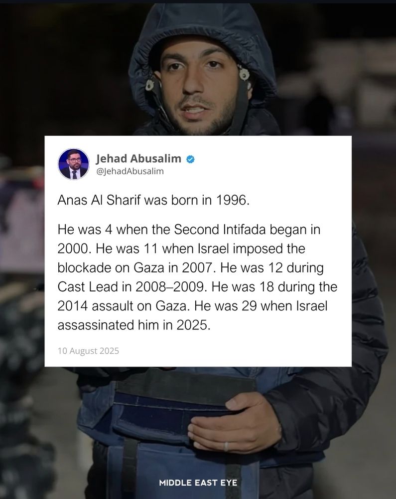 Anas Al Sharif was born in 1996.

He was 4 when the Second Intifada began in 2000. He was 11 when Israel imposed the blockade on Gaza in 2007. He was 12 during Cast Lead in 2008–2009. He was 18 during the 2014 assault on Gaza. He was 29 when Israel assassinated him in 2025.

a tweet by Jehad Abusalim