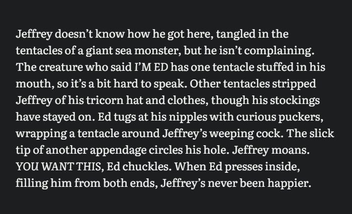 Graphic has dark gray background with white text. Text reads: Jeffrey doesn’t know how he got here, tangled in the tentacles of a giant sea monster, but he isn’t complaining. The creature who said I’M ED has one tentacle stuffed in his mouth, so it’s a bit hard to speak. Other tentacles stripped Jeffrey of his tricorn hat and clothes, though his stockings have stayed on. Ed tugs at his nipples with curious puckers, wrapping a tentacle around Jeffrey’s weeping cock. The slick tip of another appendage circles his hole. Jeffrey moans. YOU WANT THIS, Ed chuckles. When Ed presses inside, filling him from both ends, Jeffrey’s never been happier.