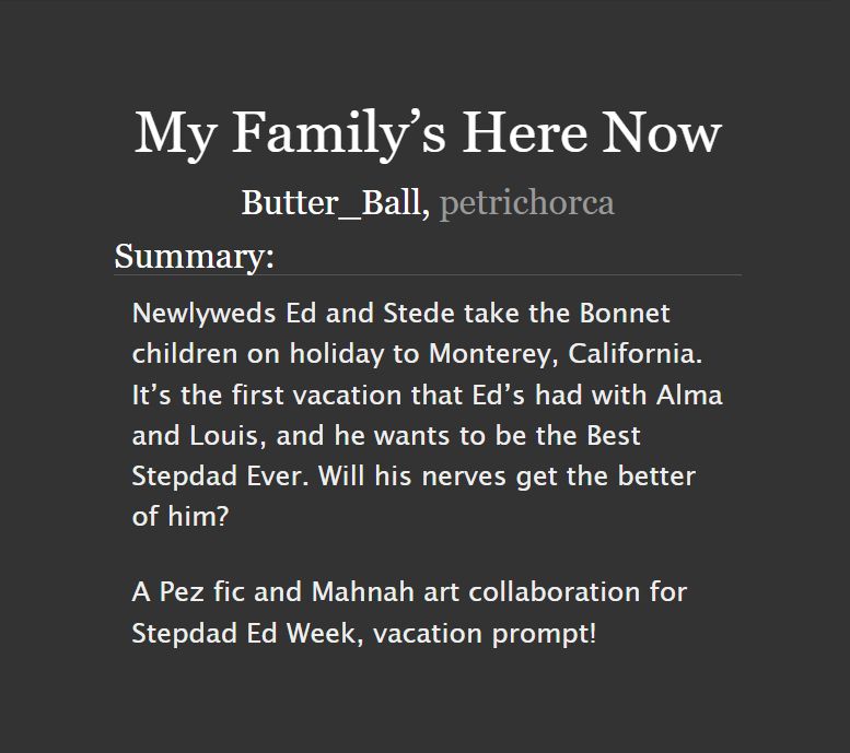 Screenshot from Archive of Our Own title, author, and summary of fic. Text reads:

My Family’s Here Now by Butter_Ball, petrichorca

Summary: Newlyweds Ed and Stede take the Bonnet children on holiday to Monterey, California. It’s the first vacation that Ed’s had with Alma and Louis, and he wants to be the Best Stepdad Ever. Will his nerves get the better of him?

A Pez fic and Mahnah art collaboration for Stepdad Ed Week, vacation prompt!