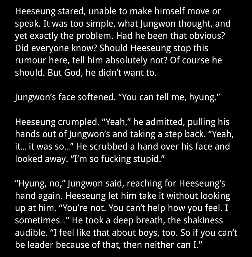Heeseung stared, unable to make himself move or speak. It was too simple, what Jungwon thought, and yet exactly the problem. Had he been that obvious? Did everyone know? Should Heeseung stop this rumour here, tell him absolutely not? Of course he should. But God, he didn’t want to.

Jungwon’s face softened. “You can tell me, hyung.”

Heeseung crumpled. “Yeah,” he admitted, pulling his hands out of Jungwon’s and taking a step back. “Yeah, it… it was so…” He scrubbed a hand over his face and looked away. “I’m so fucking stupid.” 

“Hyung, no,” Jungwon said, reaching for Heeseung’s hand again. Heeseung let him take it without looking up at him. “You’re not. You can’t help how you feel. I sometimes…” He took a deep breath, the shakiness audible. “I feel like that about boys, too. So if you can’t be leader because of that, then neither can I.” 
