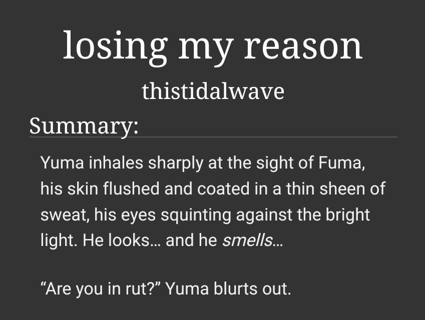  losing my reason by thistidalwave

Summary:
    Yuma inhales sharply at the sight of Fuma, his skin flushed and coated in a thin sheen of sweat, his eyes squinting against the bright light. He looks… and he smells…

    “Are you in rut?” Yuma blurts out.