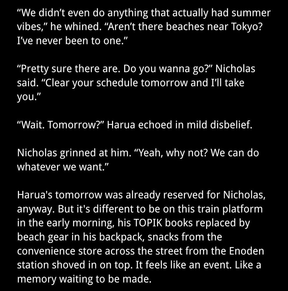 “We didn’t even do anything that actually had summer vibes,” he whined. “Aren’t there beaches near Tokyo? I’ve never been to one.”

“Pretty sure there are. Do you wanna go?” Nicholas said. “Clear your schedule tomorrow and I’ll take you.”

“Wait. Tomorrow?” Harua echoed in mild disbelief. 

Nicholas grinned at him. “Yeah, why not? We can do whatever we want.” 

Harua's tomorrow was already reserved for Nicholas, anyway. But it's different to be on this train platform in the early morning, his TOPIK books replaced by beach gear in his backpack, snacks from the convenience store across the street from the Enoden station shoved in on top. It feels like an event. Like a memory waiting to be made. 
