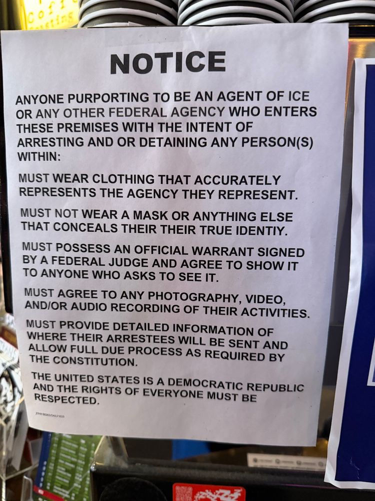 Notice
Anyone purporting to be an agent of ICE or any other federal agency who enters these premises with the intent of arresting and or detaining any person(s) within:
Must wear clothing that accurately represents the agency they represent. 
Must not wear a mask or anything else that conceals their true identity. 
Must possess an official warrant signed by a federal judge and agree to show it to anyone who asks to see it. 
Must agree to any photography, video, and/or audio recording of their activities. 
Must provide detailed information of where their arrestees will be sent and allow full due process as required by the Constitution. 
The United States is a democratic republic and the rights of everyone must be respected. 