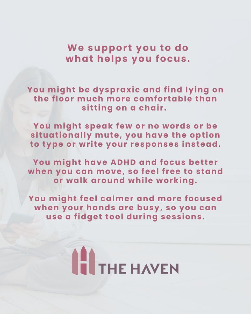 We support you to do what helps you focus. You might be dyspraxic and find lying on the floor much more comfortable than sitting on a chair. You might have few or no words or be situationally mute, you have the option to type or write your responses instead. You might have ADHD and focus better when you can move, so feel free to stand, walk around while working. You might feel calmer and more focused when your hands are busy, so you can use a fidget tool during sessions. 