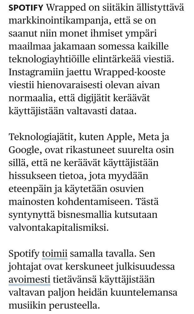 Spotify Wrapped on siitäkin ällistyttävä markkinointikampanja, että se on saanut niin monet ihmiset ympäri maailmaa jakamaan somessa kaikille teknologiayhtiöille elintärkeää viestiä. Instagramiin jaettu Wrapped-kooste viestii hienovaraisesti olevan aivan normaalia, että digijätit keräävät käyttäjistään valtavasti dataa.

Teknologiajätit, kuten Apple, Meta ja Google, ovat rikastuneet suurelta osin sillä, että ne keräävät käyttäjistään hissukseen tietoa, jota myydään eteenpäin ja käytetään osuvien mainosten kohdentamiseen. Tästä syntynyttä bisnesmallia kutsutaan valvontakapitalismiksi.

Spotify toimii samalla tavalla. Sen johtajat ovat kerskuneet julkisuudessa avoimesti tietävänsä käyttäjistään valtavan paljon heidän kuuntelemansa musiikin perusteella.