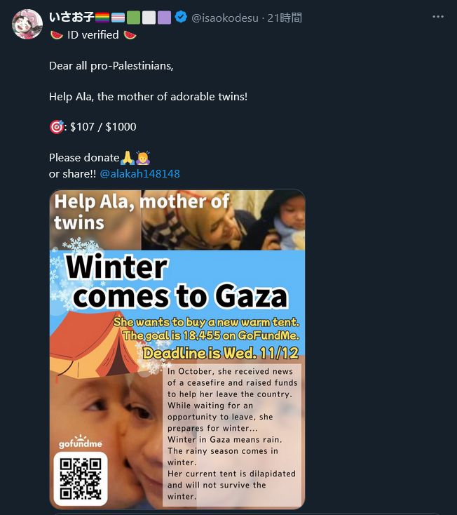 Screenshot of the post from @isaokodesu on X:

🍉 ID verified 🍉

Dear all pro-Palestinians,

Help Ala, the mother of adorable twins!

🎯: $107 / $1000

Please donate🙏🙇‍♀️
or share!! @alakah148148

Attached image of the original post says:

Help Ala, mother of twins
Winter comes to Gaza
She wants to buy a new warm tent.
The goal is 18,455 on GoFundMe.
Deadline is Wed. 11/12

In October, she received news of a ceasefire and raised funds to help her leave the country.
While waiting for an opportunity to leave, she prepares for winter...
Winter in Gaza means rain.
The rainy season comes in winter.
Her current tent is dilapidated and will not survive the winter.