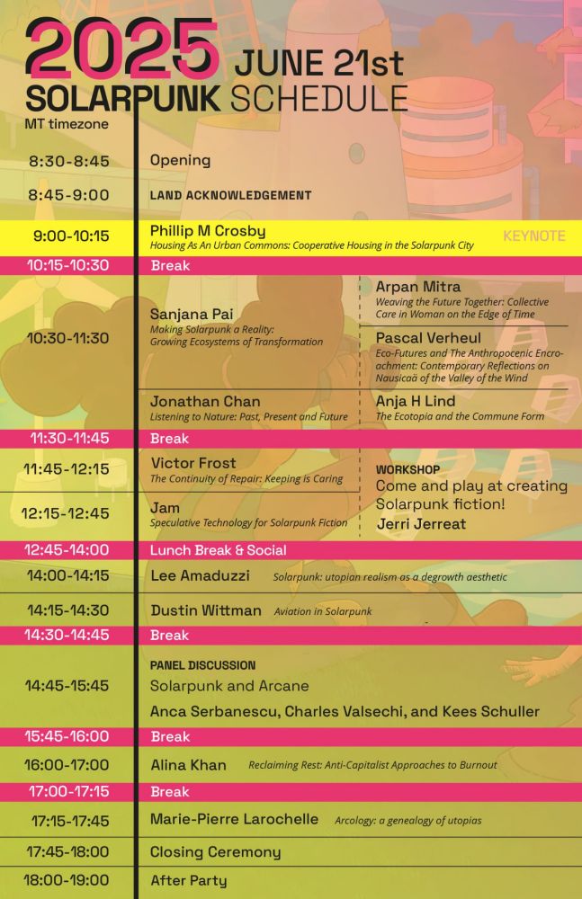 2025 Solarpunk Conference Schedule, June 21st. This image lists the speakers and the title of their talks along with what time they will be speaking. The event opens at 8:30 MT and follows a land acknowledgement and then keynote speaker at 9, then after a brief break, 5 short speakers starting at 10:30. After another brief break, there is a workshop and two more speakers. A "lunch break and social" is at 12:45, followed by two more speakers. After another brief bread at 2:30, there is a panel discussion and 2 more speakers, followed by a closing ceremony at 5:45.