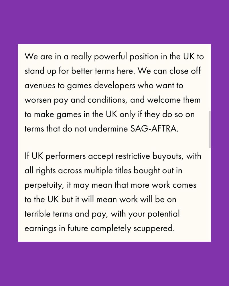 “We are in a really powerful position in the UK to stand up for better terms here. We can close off avenues to games developers who want to worsen pay and conditions, and welcome them to make games in the UK only if they do so on terms that do not undermine SAG-AFTRA.
If UK performers accept restrictive buyouts, with all rights across multiple titles bought out in perpetuity, it may mean that more work comes to the UK but it will mean work will be on
terrible terms and pay, with your potential earnings in future completely scuppered.”