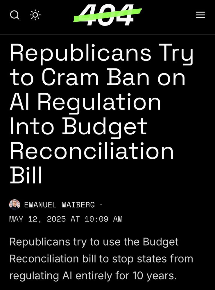 Screenshot of the title of a 404 article discussing the AI-protection-busting provision.

“Republicans Try to Cram Ban on Al Regulation Into Budget Reconciliation Bill

By EMANUEL MAIBERG •
MAY 12, 2025 AT 10:09 AM

Republicans try to use the Budget Reconciliation bill to stop states from regulating Al entirely for 10 years.”