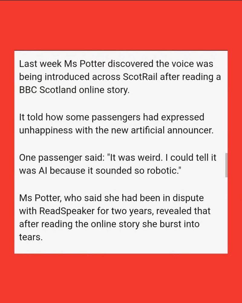 The text of the article, part four:

“Last week Ms Potter discovered the voice was being introduced across ScotRail after reading a BBC Scotland online story.
It told how some passengers had expressed unhappiness with the new artificial announcer.
One passenger said: "It was weird. I could tell it was Al because it sounded so robotic."
Ms Potter, who said she had been in dispute with ReadSpeaker for two years, revealed that after reading the online story she burst into tears.”