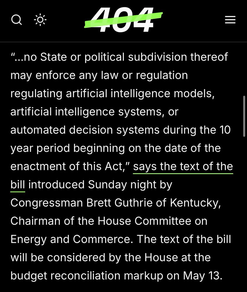 “ “...no State or political subdivision thereof may enforce any law or regulation regulating artificial intelligence models, artificial intelligence systems, or automated decision systems during the 10 year period beginning on the date of the enactment of this Act," says the text of the bill introduced Sunday night by Congressman Brett Guthrie of Kentucky, Chairman of the House Committee on Energy and Commerce. The text of the bill will be considered by the House at the budget reconciliation markup on May 13.”