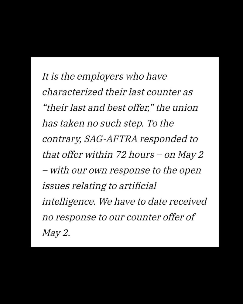 "It is the employers who have characterized their last counter as their 'last and best offer,' the union has taken no such step. To the contrary, SAG-AFTRA responded to that offer within 72 hours--on May 2--with our own response to the open issues relating to artificial intelligence. We have to date received no response to our counter offer of May 2."