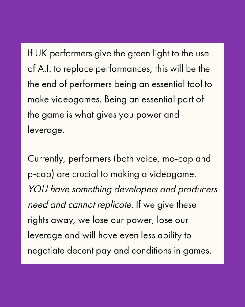 “If UK performers give the green light to the use of A.I. to replace performances, this will be the the end of performers being an essential tool to make videogames. Being an essential part of the game is what gives you power and leverage.
Currently, performers (both voice, mo-cap and p-cap) are crucial to making a videogame.
YOU have something developers and producers need and cannot replicate. If we give these rights away, we lose our power, lose our leverage and will have even less ability to negotiate decent pay and conditions in games.”