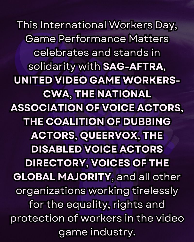"This International Workers Day, Game Performance Matters celebrates and stands in solidarity with SAG-AFTRA, United Video Game Workers-CWA, the National Association of Voice Actors, the Coalition of Dubbing Actors, Queervox, the Disabled Voice Actors Directory, Voices of the Global Majority, and all other organizations working tirelessly for the equality, rights and protection of workers in the video game industry."