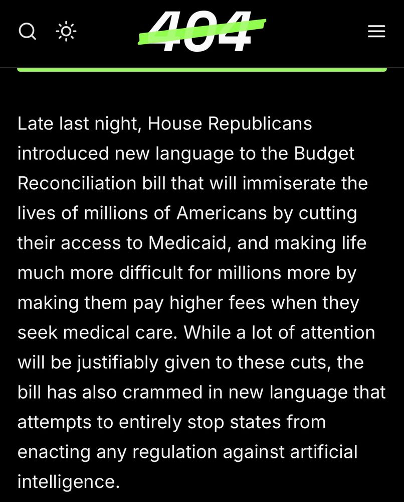 “Late last night, House Republicans introduced new language to the Budget Reconciliation bill that will immiserate the
lives of millions of Americans by cutting their access to Medicaid, and making life much more difficult for millions more by
making them pay higher fees when they seek medical care. While a lot of attention will be justifiably given to these cuts, the bill has also crammed in new language that
attempts to entirely stop states from enacting any regulation against artificial intelligence.”