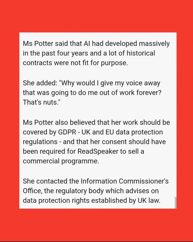 The text of the article, part nine:

“Ms Potter said that Al had developed massively in the past four years and a lot of historical contracts were not fit for purpose.
She added: "Why would I give my voice away that was going to do me out of work forever?
That's nuts."
Ms Potter also believed that her work should be covered by GDPR - UK and EU data protection regulations - and that her consent should have been required for ReadSpeaker to sell a commercial programme.
She contacted the Information Commissioner's Office, the regulatory body which advises on data protection rights established by UK law.”