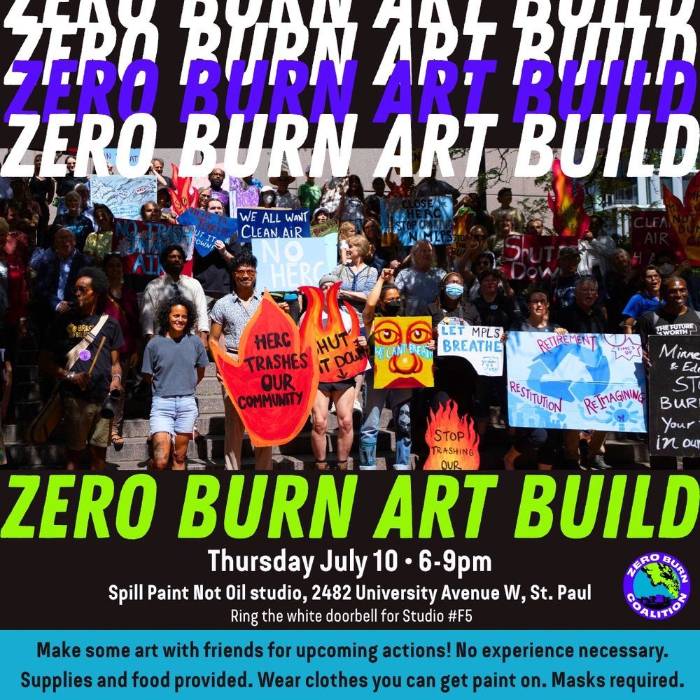 Flier with an image of a large group holding signs like “HERC Trashes Our Community”, “Let Mpls Breathe”, “We All Want Clean Air”, “Shut It Down”. Layered text says “ZERO BURN ART BUILD: Thursday July 10, 6-9pm, Spill Paint Not Oil studio, 2482 University Ave W, St Paul. Ring the white doorbell for Studio #F5. Make some art with friends for upcoming actions! No experience necessary. Supplies and food provided. Wear clothes you can get paint on. Masks required.” A Zero Burn Coalition logo is included.