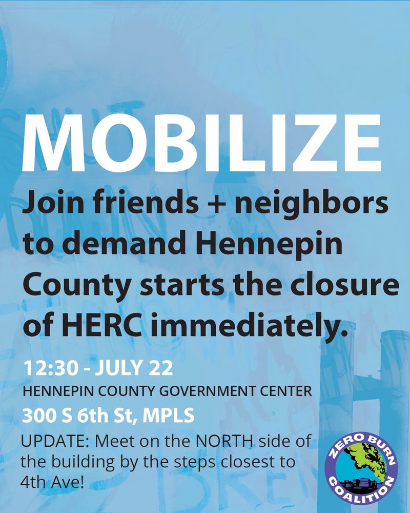 A flier with abstract images of painted lungs and flames and smoke stacks from the HERC trash burner, with smoke pluming out and the words blended into the art saying “Shut it down, Let North Minneapolis Breathe”. Text over the art says “Mobilize: Join friends and neighbors to demand Hennepin County starts the closure of HERC immediately. 12:30 - July 22. Hennepin County Government Center. 300 S 6th St, MPLS. (UPDATE: Meet on the NORTH side of the building by the steps closest to 4th Ave!).’ A Zero Burn Coalition logo is included. 