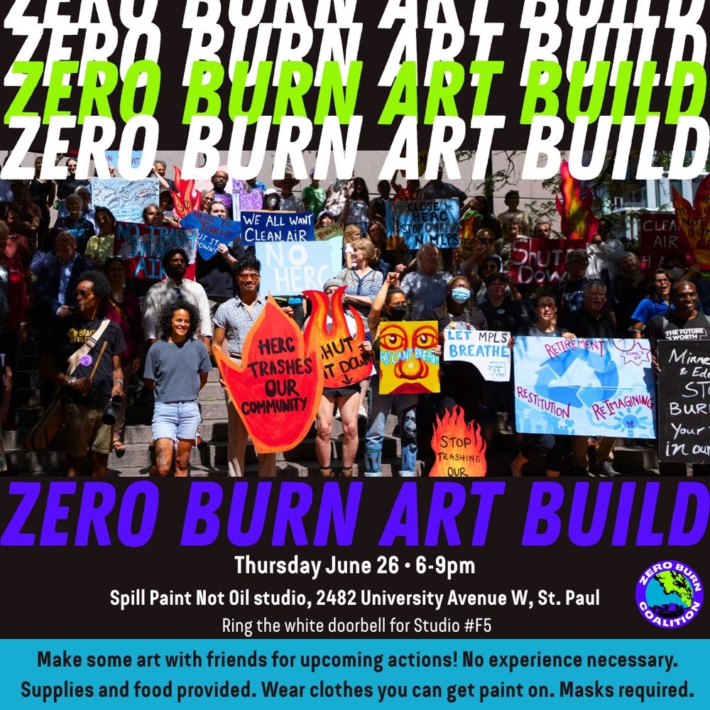 Flier with an image of a large group holding signs like “HERC Trashes Our Community”, “Let Mpls Breathe”, “We All Want Clean Air”, “Shut It Down”. Layered text says “ZERO BURN ART BUILD: Thursday June 26, 6-9pm, Spill Paint Not Oil studio, 2482 University Ave W, St Paul. Ring the white doorbell for Studio #F5. Make some art with friends for upcoming actions! No experience experience necessary. Supplies and food provided. Wear clothes you can get paint on. Masks required.” A Zero Burn Coalition logo is included.