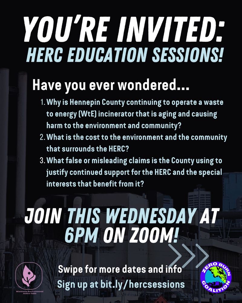 
Flier with text: You’re invited: HERC EDUCATION SESSIONS! Have you ever wondered… 1) Why is Hennepin County continuing to operate a waste to energy (WtE) incinerator that is aging and causing harm to the environment and community? 2) What is the cost to the environment and the community that surrounds the HERC?  3) What false or misleading claims is the County using to justify continued support for the HERC and the special interests that benefit from it?  Join this Wednesday at 6pm on Zoom! Swipe for more dates and info. Sign up at bit.ly/hercsessions.” Zero Burn Coalition and MN Environmental Justice Table logos are included, and a semi transparent picture of the HERC trash burner is in the background
