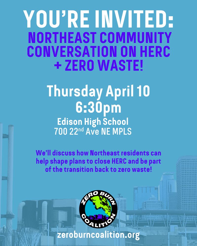 A flier with text: “You’re Invited: Northeast Community Conversation on HERC + Zero Waste! Thursday April 10, 6:30pm, Edison High School 700 22nd Ave NE MPLS. We’ll discuss how Northeast residents can help shape plans to close HERC and be part of the transition back to zero waste!” A picture of the trash burner and part of the Minneapolis city skyline and a baseball field is included in the background. The Zero Burn Coalition logo and “zeroburncoalition.org” are at the bottom. 