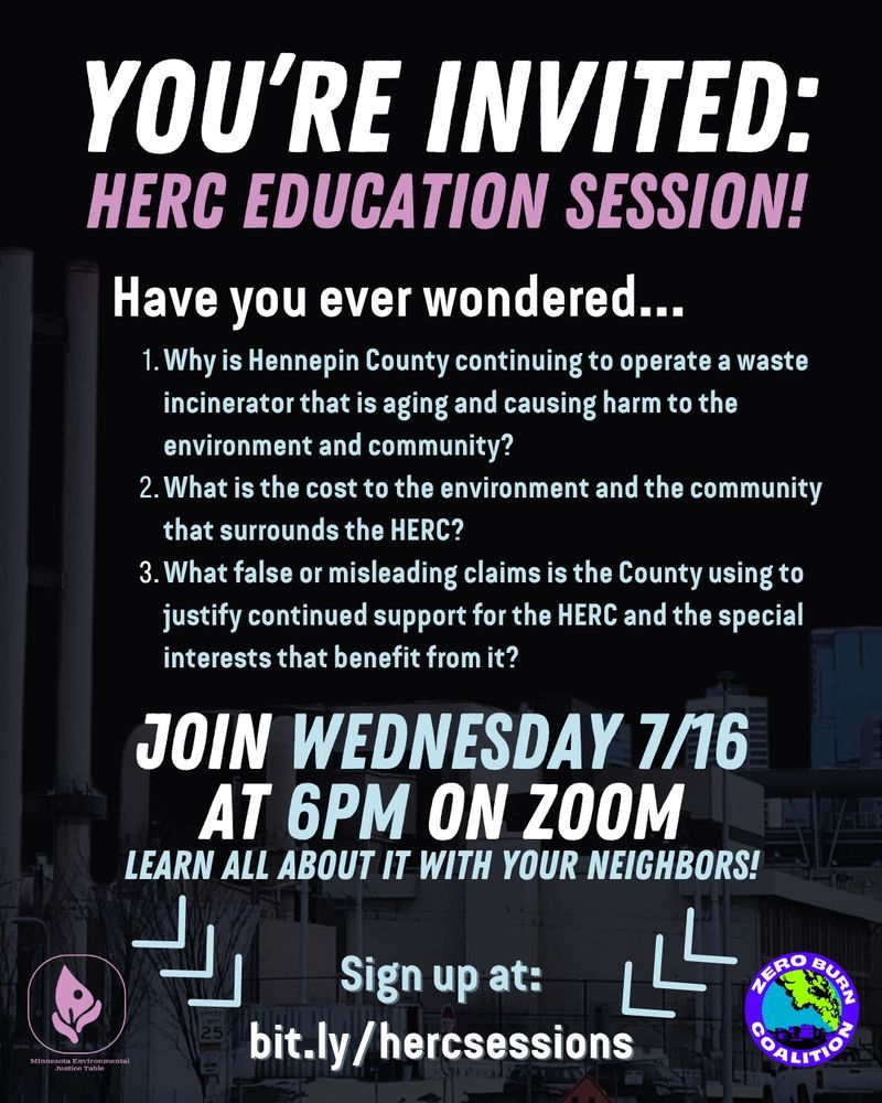 Flier with an image of the HERC trash burner in the background and text, “YOU’RE INVITED: HERC EDUCATION SESSION! Have you ever wondered…
* Why is Hennepin County continuing to operate a waste incinerator that is aging and causing harm to the environment and community?
* What is the cost to the environment and the community that surrounds the HERC?
* What false or misleading claims is the County using to justify continued support for the HERC and the special interests that benefit from it?

JOIN WEDNESDAY 7/16
AT 6PM ON ZOOM
LEARN ALL ABOUT IT WITH YOUR NEIGHBORS!

Sign up at:
bit.ly/hercsessions” Minnesota Environmental Justice and Zero Burn Coalition logos are included
