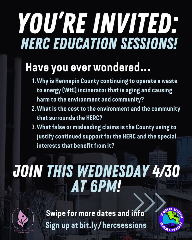 Flier with text: You’re invited: HERC EDUCATION SESSIONS! Have you ever wondered… 1) Why is Hennepin County continuing to operate a waste to energy (WtE) incinerator that is aging and causing harm to the environment and community? 2) What is the cost to the environment and the community that surrounds the HERC?  3) What false or misleading claims is the County using to justify continued support for the HERC and the special interests that benefit from it?  Join this Wednesday 4/30 at 6pm! Swipe for more dates and info. Sign up at bit.ly/hercsessions.” Zero Burn Coalition and MN Environmental Justice Table logos are included, and a semi transparent picture of the HERC trash burner is in the background
