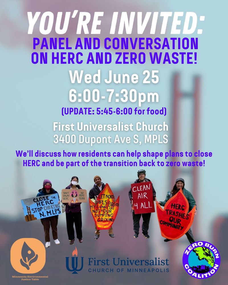 Flier with text, “You’re Invited: Panel and conversation on HERC and Zero Waste! Wed June 25 6:00-7:30pm (UPDATE: 5:45-6:00 for food). First Universalist Church 3400 Dupont Ave S, Minneapolis. We’ll discuss how residents can help shape plans to close HERC and be part of the transition back to zero waste!” There is an image of the HERC trash burner blurred out in the background. In the foreground there is an image of people holding signs that say, “Close the HERC, Stop Choking N. Mpls”; “Shut Down HERC, No More Burn” (this sign has an image of smoke from factory stacks going directly into lungs); “Let North Mpls Breath. My Lungs Are Not Your Dumping Ground” (this sign is shaped like a flame and painted red, yellow, and orange); “Clean Air 4 All”; “HERC Trashes Our Community” (also a flame sign). Minnesota Environmental Justice Table, First Universalist Church of Minneapolis and Zero Burn Coalition logos are included. 
