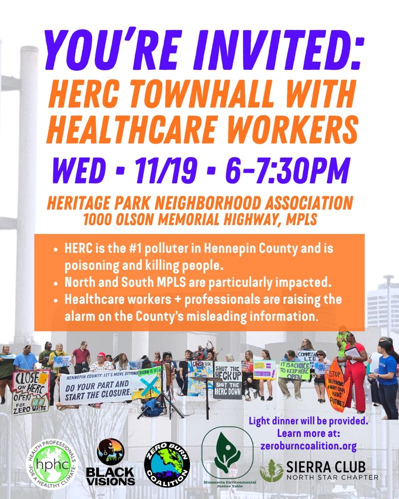 Flier with a picture of HERC incinerator in the background and a large group of people protesting in the foreground with various  sayings like, “Close the door on HERC, open a window for zero waste,” “Hennepin County: Let’s move beyond burn and bury, do your part and start the closure of HERC.” Text of flier says: “you’re invited: HERC TOWNHALL WITH HEALTHCARE WORKERS:  Wed • 11/19 • 6-7:30pm  Heritage Park Neighborhood Association 1000 Olson Memorial Highway, MPLS,  HERC is the #1 polluter in Hennepin County and is poisoning and killing people. North and South MPLS are particularly impacted. Healthcare workers + professionals are raising the alarm on the County’s misleading information. Light dinner will be provided. Learn more at: zeroburncoalition.org” Co-sponsored by Health Professionals for a Healthy Climate, Black Visions, Minnesota Environmental Justice Table, Sierra Club North Star Chapter, Zero Burn Coalition