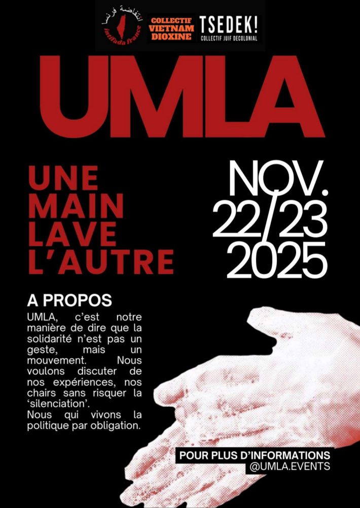 UMLA
UNE MAIN LAVE L'AUTRE
NOV. 22/23 2025
À PROPOS
UMLA, c'est notre manière de dire que la solidarité n'est pas un geste, mais un mouvement, nous voulons discuter de nos expériences, nos chairs sans risquer la silenciation.
Nous qui vivons la politique par obligation.
POUR PLUS D'INFORMATIONS @UMLA.EVENTS
Logos : Intifada France, Collectif Vietnam Dioxine, Tsedek! Collectif juif décolonial