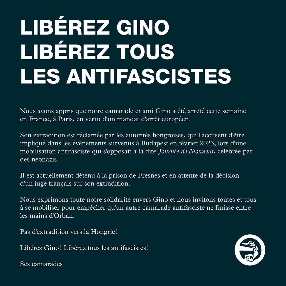 LIBÉREZ GINO
LIBÉREZ TOUS
LES ANTIFASCISTES

Nous avons appris que notre camarade et ami Gino a été arrêté cette semaine en France, à Paris, en vertu d'un mandat d'arrêt européen.

Son extradition est réclamée par les autorités hongroises, qui l'accusent d'être impliqué dans les événements survenus à Budapest en février 2023, lors d'une mobilisation antifasciste qui s'opposait à la dite fournée de l'honneur, célébrée par
des neonazis.

Il est actuellement détenu à la prison de Fresnes et en attente de la décision d'un juge français sur son extradition.

Nous exprimons toute notre solidarité envers Gino et nous invitons toutes et tous à se mobiliser pour empêcher qu'un autre camarade antifasciste ne finisse entre
les mains d'Orban.

Pas d'extradition vers la Hongrie !

Libérez Gino! Libérez tous les antifascistes !

Ses camarades