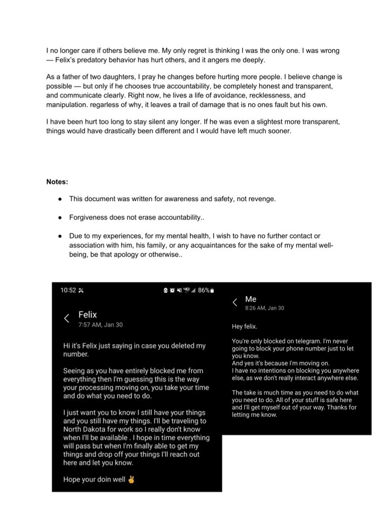 I no longer care if others believe me. My only regret is thinking I was the only one. I was wrong
— Felix's predatory behavior has hurt others, and it angers me deeply.
As a father of two daughters, I pray he changes before hurting more people. I believe change is possible — but only if he chooses true accountability, be completely honest and transparent, and communicate clearly. Right now, he lives a life of avoidance, recklessness, and manipulation. regarless of why, it leaves a trail of damage that is no ones fault but his own.
I have been hurt too long to stay silent any longer. If he was even a slightest more transparent, things would have drastically been different and I would have left much sooner.
Notes:
• This document was written for awareness and safety, not revenge.
• Forgiveness does not erase accountability..
• Due to my experiences, for my mental health, I wish to have no further contact or association with him, his family, or any acquaintances for the sake of my mental well-being, be that apology or otherwise..
10:52 K
88419486%8
V
Felix
7:57 AM, Jan 30
Hi it's Felix just saying in case you deleted my number.
Seeing as you have entirely blocked me from everything then I'm guessing this is the way your processing moving on, you take your time and do what you need to do.
I just want you to know I still have your things and you still have my things. I'll be traveling to North Dakota for work so I really don't know when I'll be available. I hope in time everything will pass but when I'm finally able to get my things and drop off your things I'll reach out here and let you know.
Hope your doin well d
Me
8:26 AM, Jan 30
Hey felix.
You're only blocked on telegram. I'm never going to block your phone number just to let you know.
And yes it's because I'm moving on.
I have no intentions on blocking you anywhere else, as we don't really interact anywhere else.
The take is much time as you need to do what you need to do. All of your stuff is safe here and I'll g…