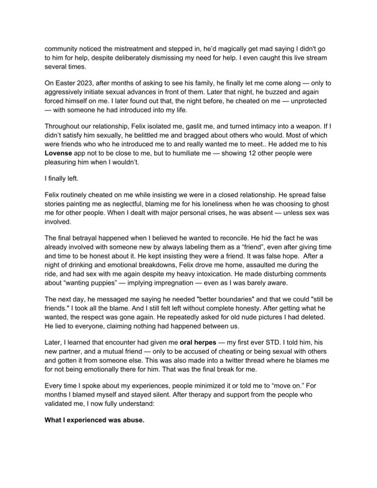 community noticed the mistreatment and stepped in, he'd magically get mad saying I didn't go to him for help, despite deliberately dismissing my need for help. I even caught this live stream several times.
On Easter 2023, after months of asking to see his family, he finally let me come along — only to aggressively initiate sexual advances in front of them. Later that night, he buzzed and again forced himself on me. I later found out that, the night before, he cheated on me — unprotected
- with someone he had introduced into my life.
Throughout our relationship, Felix isolated me, gaslit me, and turned intimacy into a weapon. If I didn't satisfy him sexually, he belittled me and bragged about others who would. Most of which were friends who who he introduced me to and really wanted me to meet.. He added me to his Lovense app not to be close to me, but to humiliate me - showing 12 other people were pleasuring him when I wouldn't.
I finally left.
Felix routinely cheated on me while insisting we were in a closed relationship. He spread false stories painting me as neglectful, blaming me for his loneliness when he was choosing to ghost me for other people. When I dealt with major personal crises, he was absent — unless sex was involved.
The final betrayal happened when I believed he wanted to reconcile. He hid the fact he was already involved with someone new by always labeling them as a "friend", even after giving time and time to be honest about it. He kept insisting they were a friend. It was false hope. After a night of drinking and emotional breakdowns, Felix drove me home, assaulted me during the ride, and had sex with me again despite my heavy intoxication. He made disturbing comments about "wanting puppies" - implying impregnation — even as I was barely aware.
The next day, he messaged me saying he needed "better boundaries" and that we could "still be friends." I took all the blame. And I still felt left without complete honesty. After getting what he wanted, th…