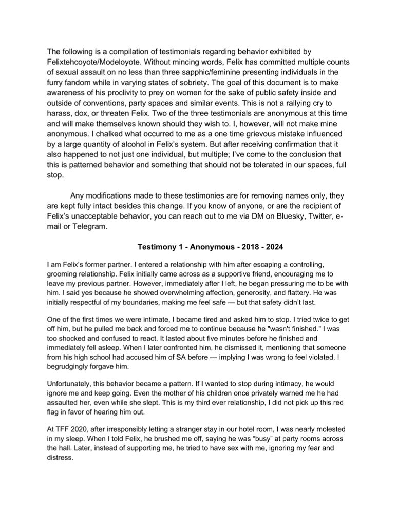 The following is a compilation of testimonials regarding behavior exhibited by Felixtehcoyote/Modeloyote. Without mincing words, Felix has committed multiple counts of sexual assault on no less than three sapphic/feminine presenting individuals in the furry fandom while in varying states of sobriety. The goal of this document is to make awareness of his proclivity to prey on women for the sake of public safety inside and outside of conventions, party spaces and similar events. This is not a rallying cry to harass, dox, or threaten Felix. Two of the three testimonials are anonymous at this time and will make themselves known should they wish to. I, however, will not make mine anonymous. I chalked what occurred to me as a one time grievous mistake influenced by a large quantity of alcohol in Felix's system. But after receiving confirmation that it also happened to not just one individual, but multiple; I've come to the conclusion that this is patterned behavior and something that should not be tolerated in our spaces, full stop.
Any modifications made to these testimonies are for removing names only, they are kept fully intact besides this change. If you know of anyone, or are the recipient of Felix's unacceptable behavior, you can reach out to me via DM on Bluesky, Twitter, e-mail or Telegram.
Testimony 1 - Anonymous - 2018 - 2024
I am Felix's former partner. I entered a relationship with him after escaping a controlling, grooming relationship. Felix initially came across as a supportive friend, encouraging me to leave my previous partner. However, immediately after I left, he began pressuring me to be with him. I said yes because he showed overwhelming affection, generosity, and flattery. He was initially respectful of my boundaries, making me feel safe — but that safety didn't last.
One of the first times we were intimate, I became tired and asked him to stop. I tried twice to get off him, but he pulled me back and forced me to continue because he "wasn't finished.…