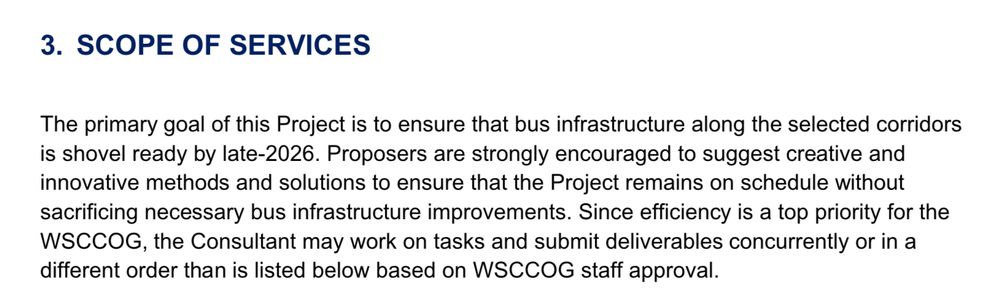 3. SCOPE OF SERVICES
The primary goal of this Project is to ensure that bus infrastructure along the selected corridors is shovel ready by late-2026. Proposers are strongly encouraged to suggest creative and innovative methods and solutions to ensure that the Project remains on schedule without sacrificing necessary bus infrastructure improvements. Since efficiency is a top priority for the WSCCOG, the Consultant may work on tasks and submit deliverables concurrently or in a different order than is listed below based on WSCCOG staff approval.